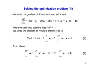 12
Solving the optimization problem (II)
• We write the gradient of R wrt to αi and set it to 0:
∂R
∂αi
2
i i i i
= 2lvl α − 2vx + 2bv = 0 ⇒ α = v ·(x − b)
where we take into account that lvl2 = 1.
• We write the gradient of R wrt b and set it to 0:
∇bR = 2mb − 2
i=1 i=1
xi + 2
m m
L L
αi v = 0
!
(1)
m
• From above:
L
i=1
m
L
αi = vT (xi − b) = vT
i=1
m
L
i=1
xi − mb
!
(2)
 