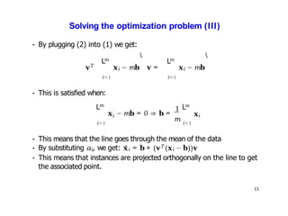 13
Solving the optimization problem (III)
• By plugging (2) into (1) we get:
vT
m
L
i=1
xi − mb v =
 m
L
i=1
xi − mb

• This is satisfied when:
m
L
i
x − mb = 0 ⇒ b =
1
m
i=1 i=1
m
L
xi
• This means that the line goes through the mean of the data
• By substituting αi, we get: x̂i = b + (vT (xi − b))v
• This means that instances are projected orthogonally on the line to get
the associated point.
 