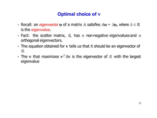 17
Optimal choice of v
• Recall: an eigenvector u of a matrix A satisfies Au = λu, where λ ∈ R
is the eigenvalue.
• Fact: the scatter matrix, S, has n non-negative eigenvaluesand n
orthogonal eigenvectors.
• The equation obtained for v tells us that it should be an eigenvector of
S.
• The v that maximizes vT Sv is the eigenvector of S with the largest
eigenvalue
 
