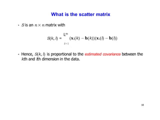 18
What is the scatter matrix
• S is an n × n matrix with
m
S(k, l) =
L
i=1
• Hence, S(k, l) is proportional to the estimated covariance between the
kth and lth dimension in the data.
(xi(k) − b(k))(xi(l) − b(l))
 