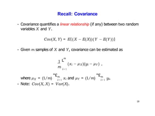 19
Recall: Covariance
• Covariance quantifies a linear relationship (if any) between two random
variables X and Y.
1
Cov(X, Y) = E{(X − E(X))(Y − E(Y ))}
• Given m samples of X and Y, covariance can be estimated as
m
m
L
i=1
(xi − µX )(yi − µY ) ,
X
where µ = (1/m)
"'£m
i=1
xi and µY = (1/m)
"'£m
i=1 yi.
• Note: Cov(X, X) = Var(X).
 