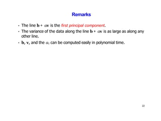 22
Remarks
• The line b + αv is the first principal component.
• The variance of the data along the line b + αv is as large as along any
other line.
• b, v, and the αi can be computed easily in polynomial time.
 