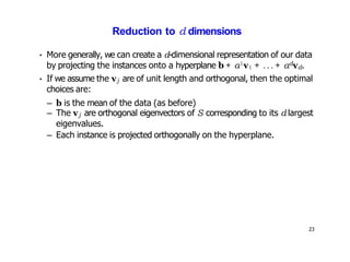 23
Reduction to d dimensions
• More generally, we can create a d-dimensional representation of our data
by projecting the instances onto a hyperplane b + α1v1 + ... + αdvd.
• If we assume the vj are of unit length and orthogonal, then the optimal
choices are:
– b is the mean of the data (as before)
– The vj are orthogonal eigenvectors of S corresponding to its d largest
eigenvalues.
– Each instance is projected orthogonally on the hyperplane.
 