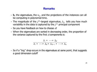 Remarks
• b, the eigenvalues, the vj, and the projections of the instances can all
be computing in polynomial time.
• The magnitude of the jth-largest eigenvalue, λj, tells you how much
variability in the data is captured by the jth principal component
• So you have feedback on how to choose d!
• When the eigenvalues are sorted in decreasing order, the proportion of
the variance captured by the first d components is:
λ1 + ···+ λd
λ1 + ···+ λd + λd+1 + ···+ λn
• So if a “big” drop occurs in the eigenvalues at some point, that suggests
a good dimension cutoff
24
 