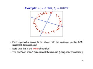Example: λ1 = 0.0884, λ2 = 0.0725
• Each eigenvalue accounts for about half the variance, so the PCA-
suggested dimension is 2
• Note that this is the linear dimension
• The true “non-linear” dimension of the data is 1 (using polar coordinates)
27
 