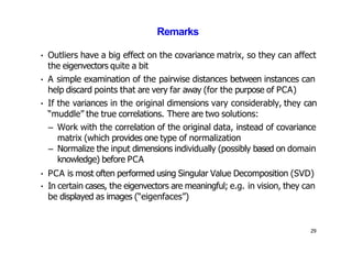 29
Remarks
• Outliers have a big effect on the covariance matrix, so they can affect
the eigenvectors quite a bit
• A simple examination of the pairwise distances between instances can
help discard points that are very far away (for the purpose of PCA)
• If the variances in the original dimensions vary considerably, they can
“muddle” the true correlations. There are two solutions:
– Work with the correlation of the original data, instead of covariance
matrix (which provides one type of normalization
– Normalize the input dimensions individually (possibly based on domain
knowledge) before PCA
• PCA is most often performed using Singular Value Decomposition (SVD)
• In certain cases, the eigenvectors are meaningful; e.g. in vision, they can
be displayed as images (“eigenfaces”)
 