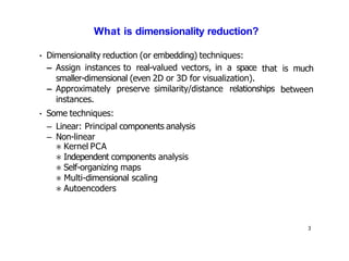 3
What is dimensionality reduction?
• Dimensionality reduction (or embedding) techniques:
– Assign instances to real-valued vectors, in a space
smaller-dimensional (even 2D or 3D for visualization).
that is much
between
– Approximately preserve similarity/distance relationships
instances.
• Some techniques:
– Linear: Principal components analysis
– Non-linear
∗ Kernel PCA
∗ Independent components analysis
∗ Self-organizing maps
∗ Multi-dimensional scaling
∗ Autoencoders
 