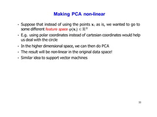 33
Making PCA non-linear
• Suppose that instead of using the points xi as is, we wanted to go to
some different feature space φ(xi) ∈RN
• E.g. using polar coordinates instead of cartesian coordinates would help
us deal with the circle
• In the higher dimensional space, we can then do PCA
• The result will be non-linear in the original data space!
• Similar idea to support vector machines
 