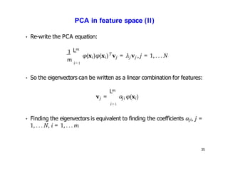 35
PCA in feature space (II)
1
• Re-write the PCA equation:
m
m
L
i=1
i i
T
φ(x )φ(x ) vj j j
= λ v ,j = 1, ...N
• So the eigenvectors can be written as a linear combination for features:
m
L
v = a
j ji
i=1
• Finding the eigenvectors is equivalent to finding the coefficients aji, j =
1,...N, i = 1,...m
i
φ(x )
 