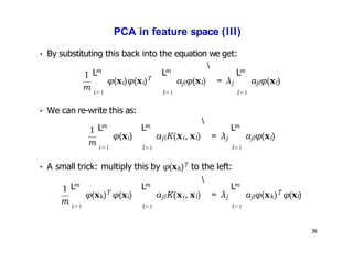 PCA in feature space (III)
• By substituting this back into the equation we get:
1
m i=1 l=1
φ(xi)φ(xi)T
m m
L L

ajlφ(xl) = λj
m
L
l=1
ajlφ(xl)
• We can re-write this as:
1
m
m
L
i=1 l=1 l=1
φ(xi)
m
L
ajlK(xi, xl) = λj
 m
L
ajlφ(xl)
• A small trick: multiply this by φ(xk)T to the left:
1
m
36
i=1 l=1
φ(xk)T φ(xi)
m m
L L

ajlK(xi, xl) = λj
m
L
l=1
ajlφ(xk)T φ(xl)
 