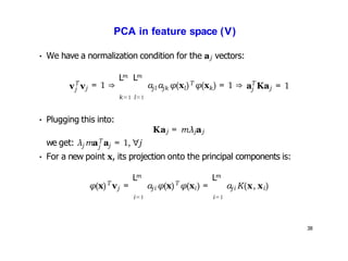 38
PCA in feature space (V)
• We have a normalization condition for the aj vectors:
T
j
v vj = 1 ⇒
m m
L L
k=1 l=1
jl jk
T
l k
a a φ(x ) φ(x ) = 1 ⇒ T
j j
a Ka = 1
• Plugging this into:
T
Kaj = mλjaj
j
j j
we get: λ ma a = 1, ∀j
• For a new point x, its projection onto the principal components is:
T
φ(x) vj =
m
L
i=1
ji
T
i
a φ(x) φ(x ) =
m
L
i=1
ji i
a K(x, x )
 