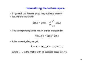39
Normalizing the feature space
˜ i i
φ(x ) = φ(x ) −
1
• In general, the features φ(xi) may not have mean 0
• We want to work with:
m
m
L
k=1
k
φ(x )
• The corresponding kernel matrix entries are given by:
K̃(xk, xl) = φ̃(xl)T φ̃(xj )
• After some algebra, we get:
K̃ = K − 211/mK + 11/mK11/m
where 11/m is the matrix with all elements equal to 1/m
 