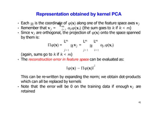 41
Representation obtained by kernel PCA
• Each yj is the coordinate of φ(x) along one of the feature space axes vj
j
• Remember that v =
"'£m
i=1 ajiφ(xi) (the sum goes to k if k < m)
• Since vj are orthogonal, the projection of φ(x) onto the space spanned
by them is:
Πφ(x) = y v
j= 1 j= 1 i=1
(again, sums go to k if k < m)
• The reconstruction error in feature space can be evaluated as:
2
lφ(x) − Πφ(x)l
This can be re-written by expanding the norm; we obtain dot-products
which can all be replaced by kernels
• Note that the error will be 0 on the training data if enough vj are
retained
j j = yj
m m m
L L L
ji i
a φ(x )
 