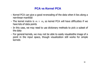 48
PCA vs Kernel PCA
• Kernel PCA can give a good re-encoding of the data when it lies along a
non-linear manifold
• The kernel matrix is m × m, so kernel PCA will have difficulties if we
have lots of data points
• In this case, we may need to use dictionary methods to pick a subset of
the data
• For general kernels, we may not be able to easily visualizethe image of a
point in the input space, though visualization still works for simple
kernels
 