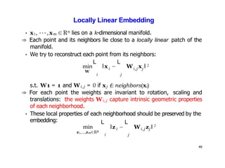 49
Locally Linear Embedding
• x1, ···,xm ∈Rn lies on a k-dimensional manifold.
⇒ Each point and its neighbors lie close to a locally linear patch of the
manifold.
• We try to reconstruct each point from its neighbors:
i
L L
i j
i,j j
min lx − W x l
W
2
s.t. W1 = 1 and Wi,j = 0 if xj /
∈neighbors(xi)
⇒ For each point the weights are invariant to rotation, scaling and
translations: the weights Wi,j capture intrinsic geometric properties
of each neighborhood.
• These local properties of each neighborhood should be preserved by the
embedding:
min
z1,...,zm∈Rk
i j
i
L L
i,j j
lz − W z l 2
 