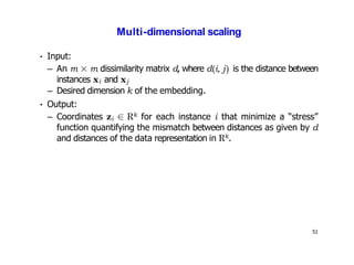 51
Multi-dimensional scaling
• Input:
– An m × m dissimilarity matrix d, where d(i, j) is the distance between
instances xi and xj
– Desired dimension k of the embedding.
• Output:
– Coordinates zi ∈ Rk for each instance i that minimize a “stress”
function quantifying the mismatch between distances as given by d
and distances of the data representation in Rk.
 