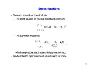 Stress functions
• Common stress functions include:
– The least-squares or Kruskal-Shephard criterion:
m
L L
i=1 jI=i
– The Sammon mapping:
(d(i, j) − lzi j
− z l) 2
m
L L
i=1 jI=i
(d(i, j) − lzi j
− z l) 2
d(i, j)
52
,
which emphasizes getting small distances correct.
• Gradient-based optimization is usually used to find zi
 