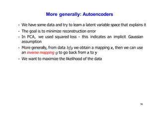 56
More generally: Autoencoders
• We have some data and try to learn a latent variable space that explains it
• The goal is to minimize reconstruction error
• In PCA, we used squared loss - this indicates an implicit Gaussian
assumption
• More generally, from data bfy we obtain a mapping z, then we can use
an inverse mapping g to go back from z to y
• We want to maximize the likelihood of the data
 