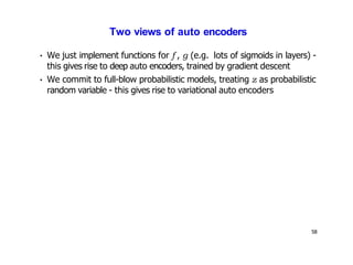 58
Two views of auto encoders
• We just implement functions for f , g (e.g. lots of sigmoids in layers) -
this gives rise to deep auto encoders, trained by gradient descent
• We commit to full-blow probabilistic models, treating z as probabilistic
random variable - this gives rise to variational auto encoders
 