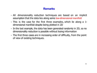 8
Remarks
• All dimensionality reduction techniques are based on an implicit
assumption that the data lies along some low-dimensional manifold
• This is the case for the first three examples, which lie along a 1-
dimensional manifold despite being plotted in 2D
• In the last example, the data has been generated randomly in 2D, so no
dimensionality reduction is possible without losing information
• The first three cases are in increasing order of difficulty, from the point
of view of existing techniques.
 