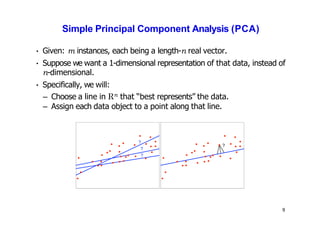 Simple Principal Component Analysis (PCA)
• Given: m instances, each being a length-n real vector.
• Suppose we want a 1-dimensional representation of that data, instead of
n-dimensional.
• Specifically, we will:
– Choose a line in Rn that “best represents” the data.
– Assign each data object to a point along that line.
?
?
?
?
9
 