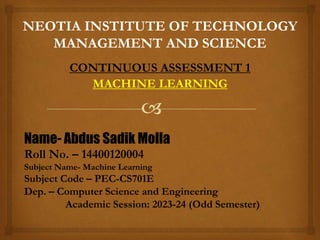 NEOTIA INSTITUTE OF TECHNOLOGY
MANAGEMENT AND SCIENCE
CONTINUOUS ASSESSMENT 1
MACHINE LEARNING
Name- Abdus Sadik Molla
Roll No. – 14400120004
Subject Name- Machine Learning
Subject Code – PEC-CS701E
Dep. – Computer Science and Engineering
Academic Session: 2023-24 (Odd Semester)
 