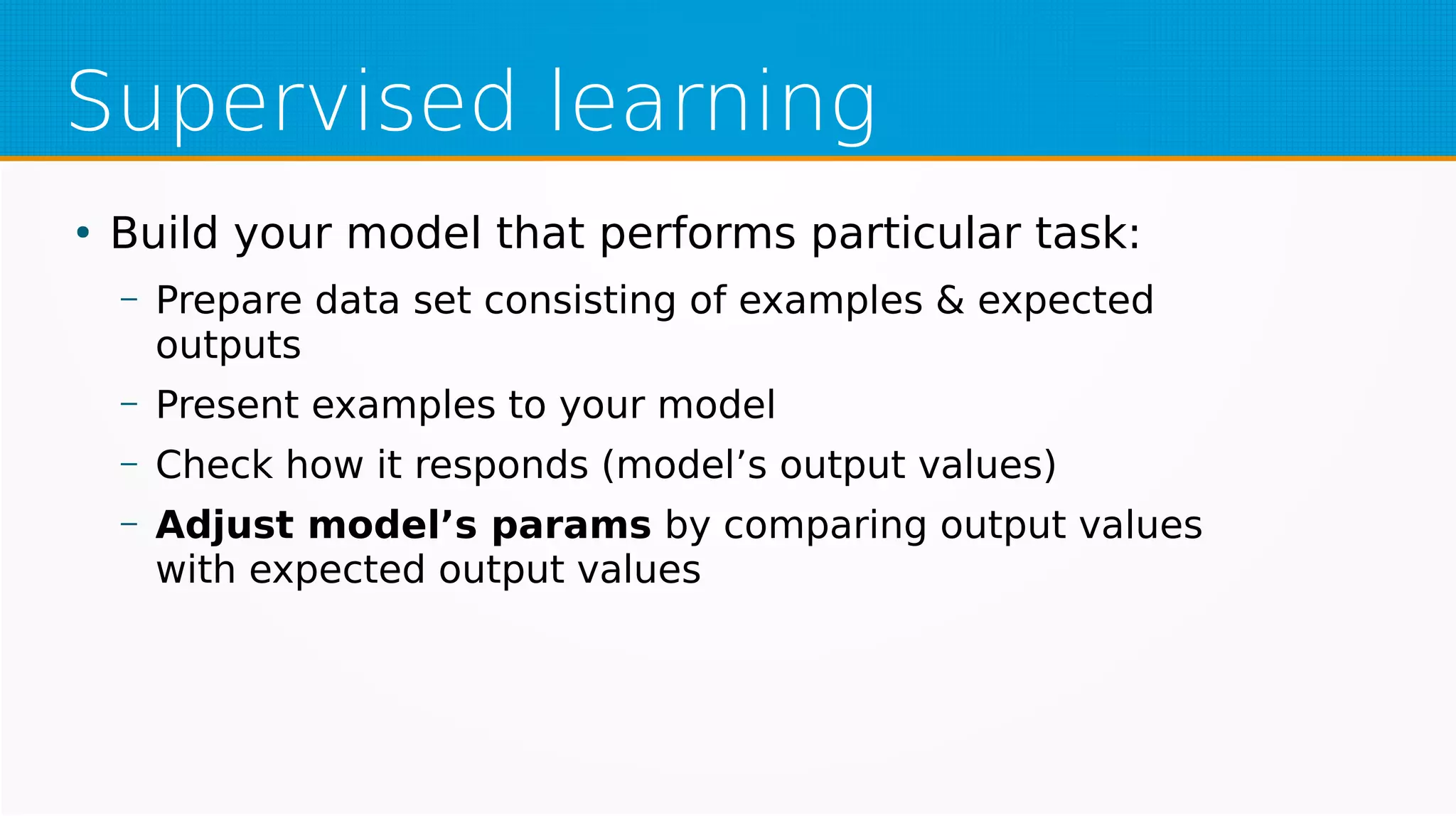 Supervised learning
●
Build your model that performs particular task:
– Prepare data set consisting of examples & expected
outputs
– Present examples to your model
– Check how it responds (model’s output values)
– Adjust model’s params by comparing output values
with expected output values
 