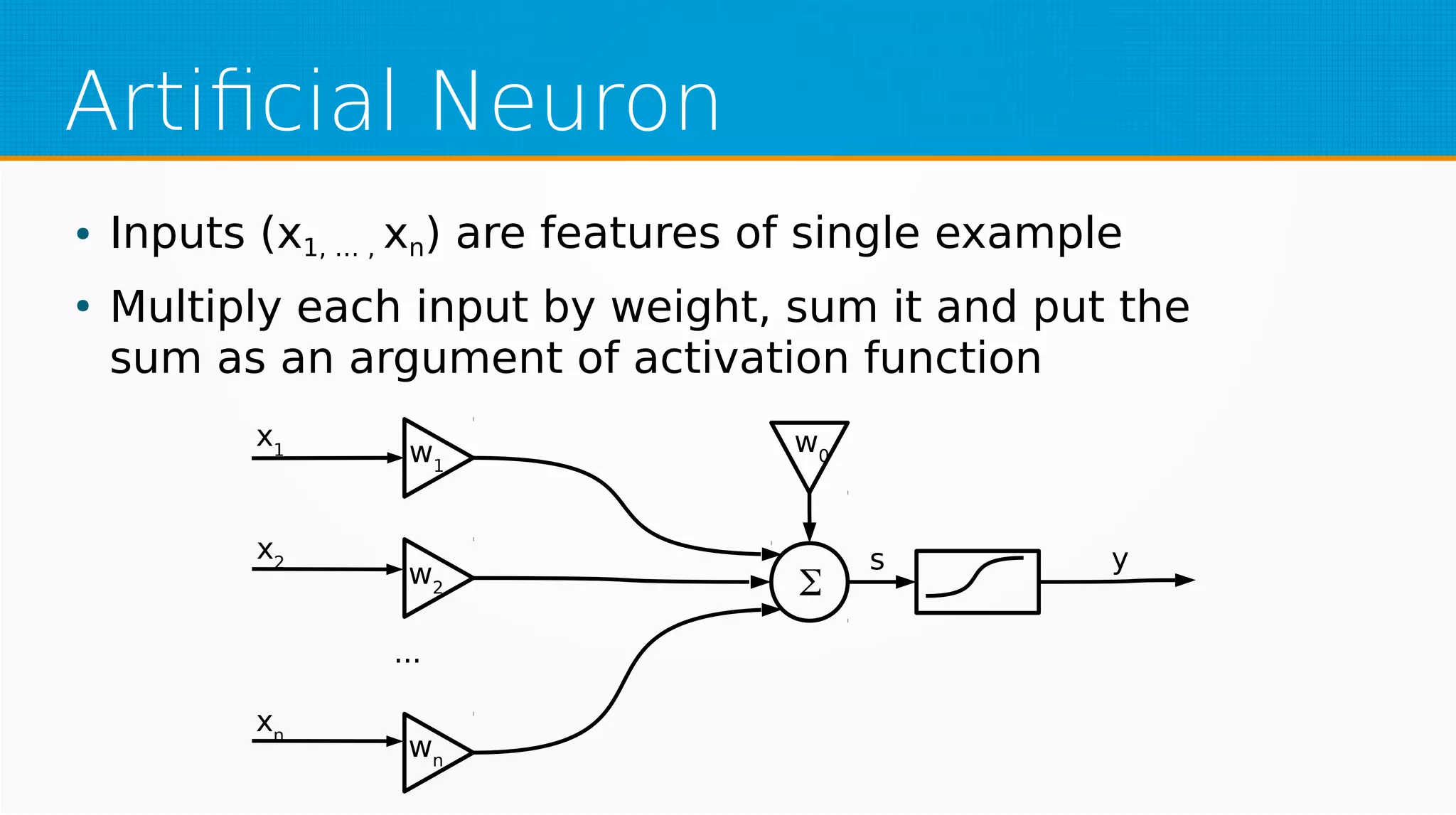 Artificial Neuron
● Inputs (x1, … , xn) are features of single example
●
Multiply each input by weight, sum it and put the
sum as an argument of activation function
w1
w2
wn
w0
Σ
x1
x2
xn
...
s y
 