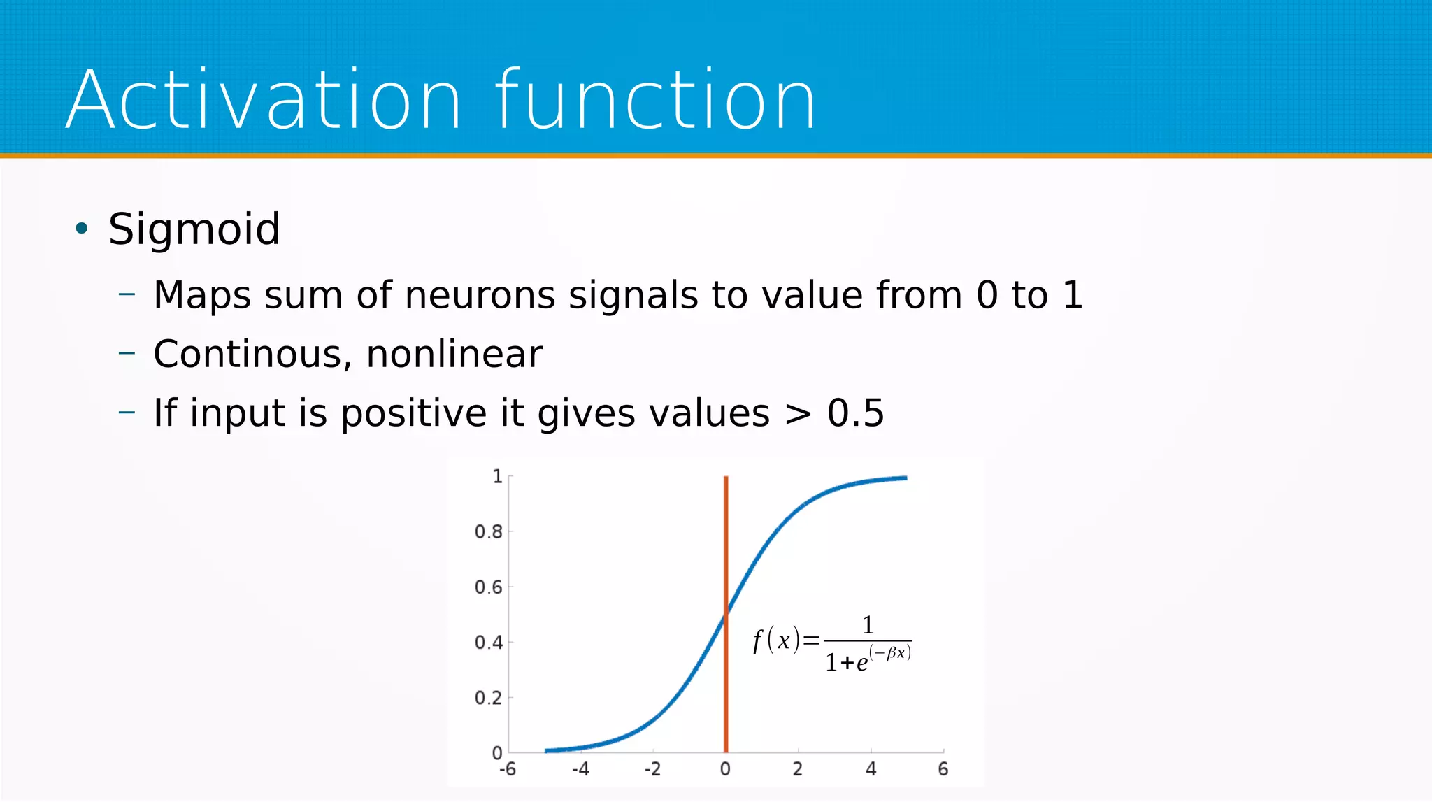 Activation function
●
Sigmoid
– Maps sum of neurons signals to value from 0 to 1
– Continous, nonlinear
– If input is positive it gives values > 0.5
f (x)=
1
1+e(−βx)
 