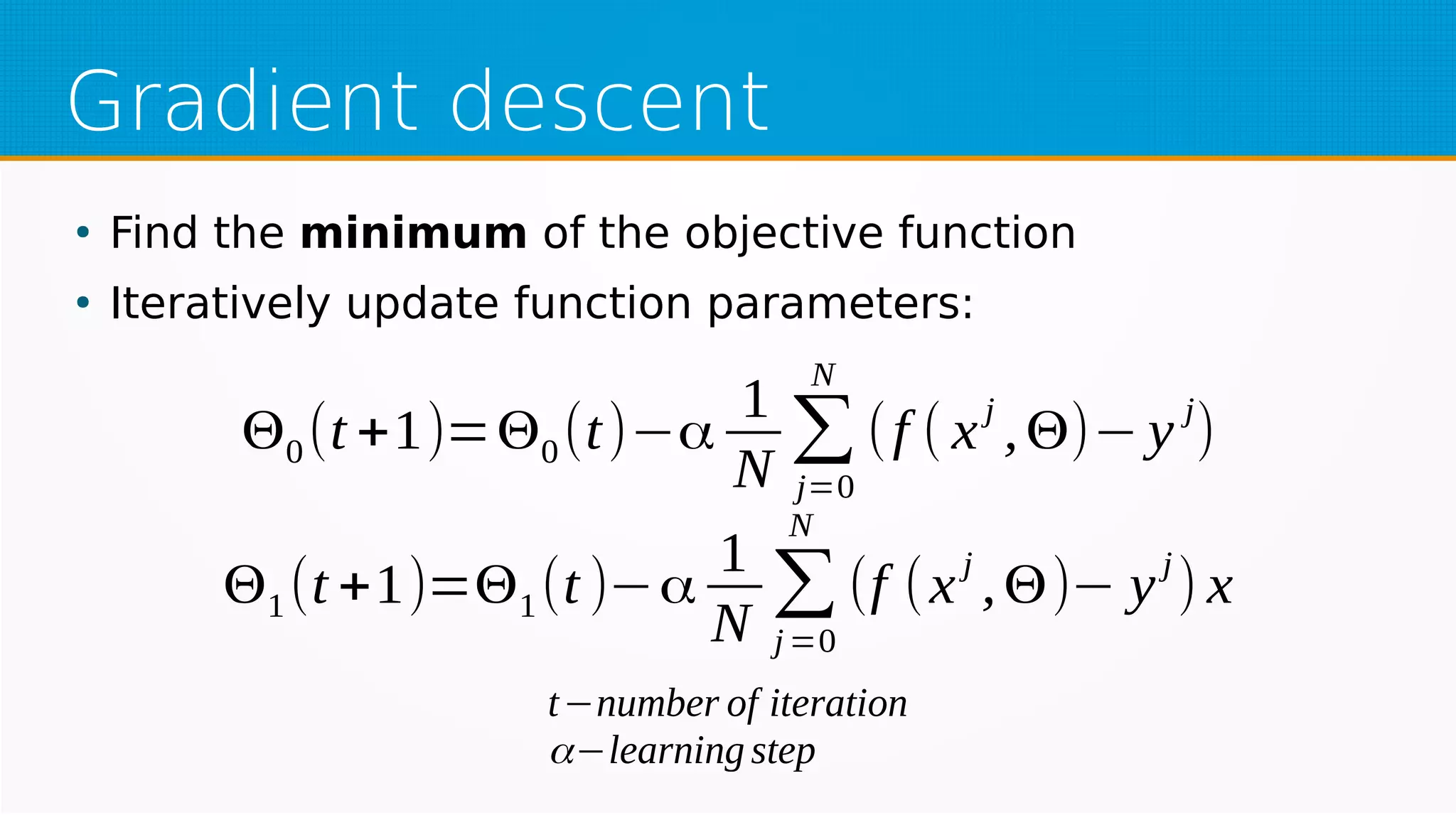 Gradient descent
●
Find the minimum of the objective function
●
Iteratively update function parameters:
Θ0(t +1)=Θ0(t)−α
1
N
∑
j=0
N
(f ( x
j
,Θ)− y
j
)
Θ1(t +1)=Θ1(t )−α
1
N
∑
j=0
N
(f (x
j
,Θ)− y
j
) x
t−number of iteration
α−learning step
 
