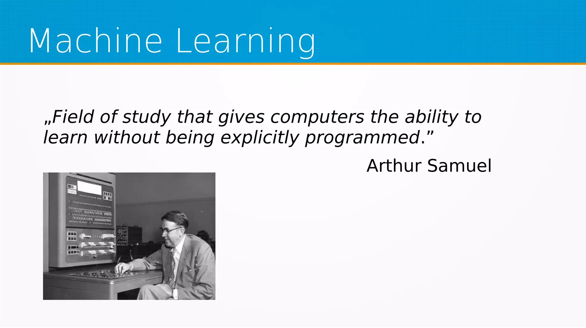 Machine Learning
„Field of study that gives computers the ability to
learn without being explicitly programmed.”
Arthur Samuel
 