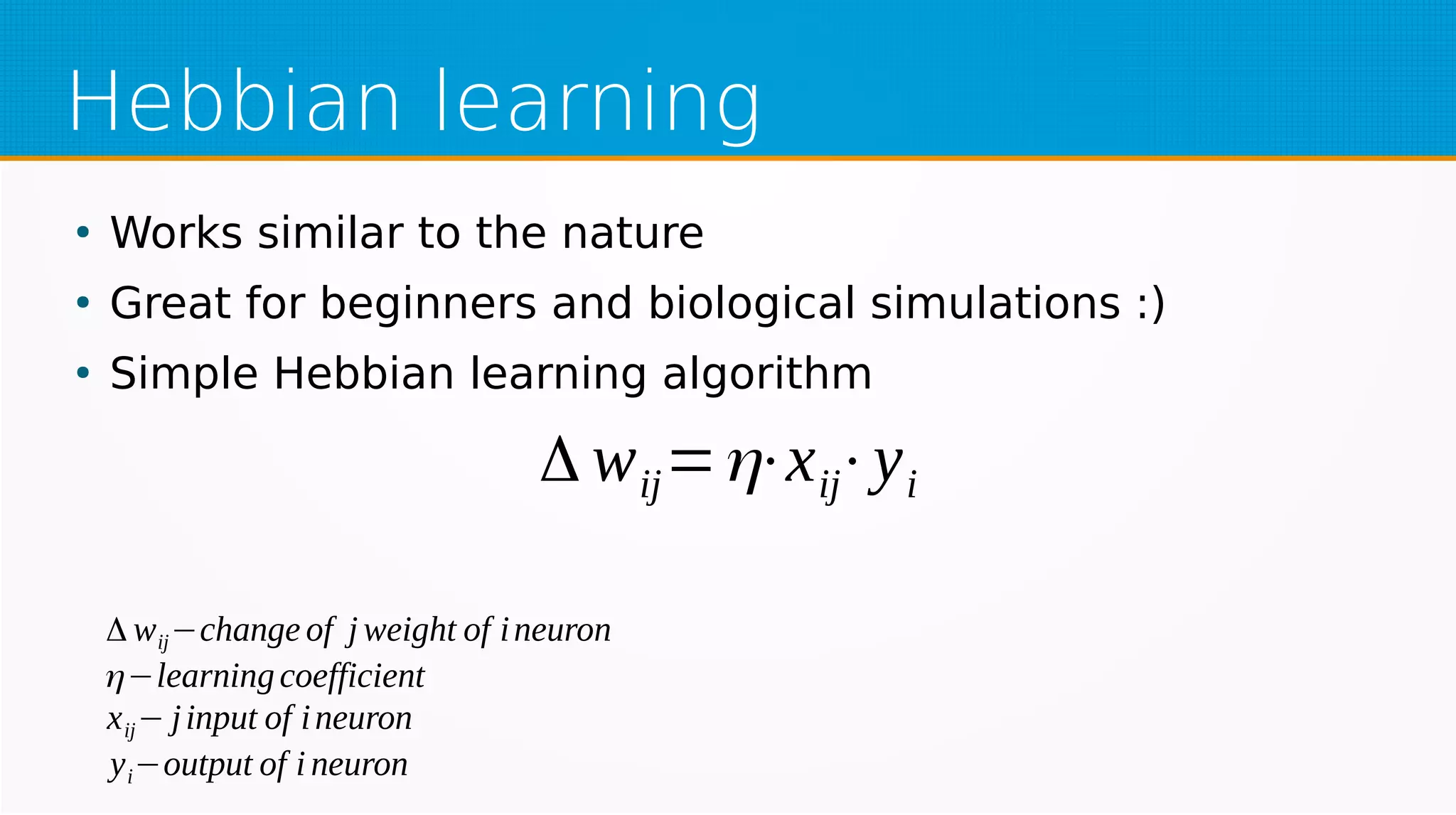 Hebbian learning
●
Works similar to the nature
●
Great for beginners and biological simulations :)
●
Simple Hebbian learning algorithm
Δ wij=η⋅xij⋅yi
Δ wij−change of j weight of ineuron
η−learningcoefficient
xij− jinput of ineuron
yi−output of i neuron
 
