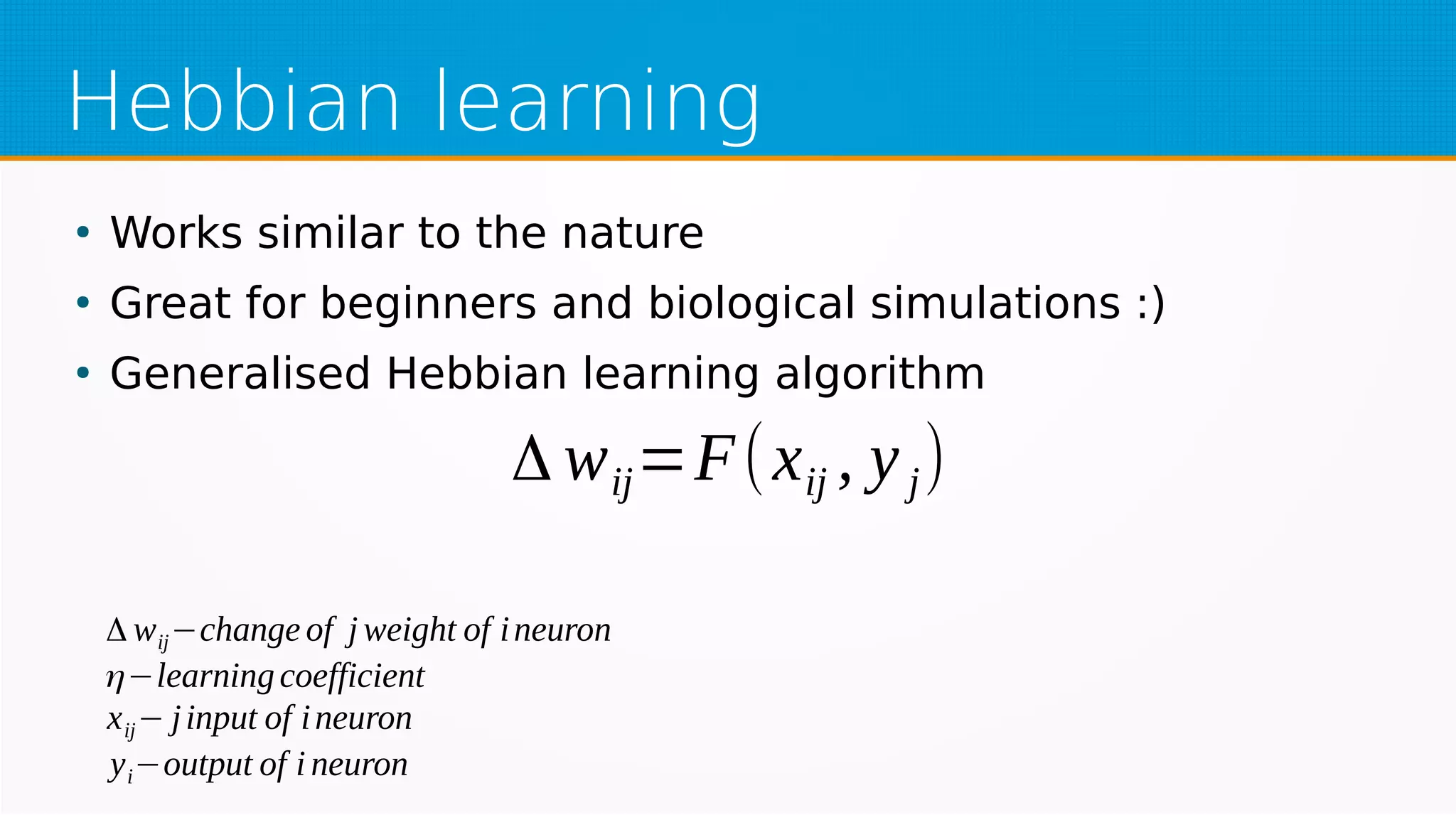 Hebbian learning
●
Works similar to the nature
●
Great for beginners and biological simulations :)
●
Generalised Hebbian learning algorithm
Δ wij=F(xij , yj)
Δ wij−change of j weight of ineuron
η−learningcoefficient
xij− jinput of ineuron
yi−output of i neuron
 