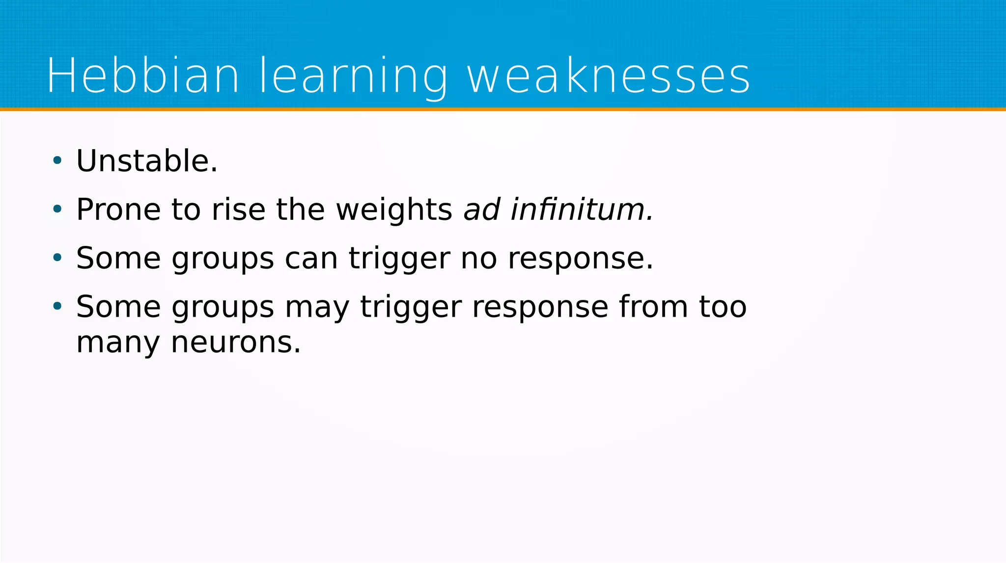 Hebbian learning weaknesses
●
Unstable.
●
Prone to rise the weights ad infinitum.
●
Some groups can trigger no response.
●
Some groups may trigger response from too
many neurons.
 