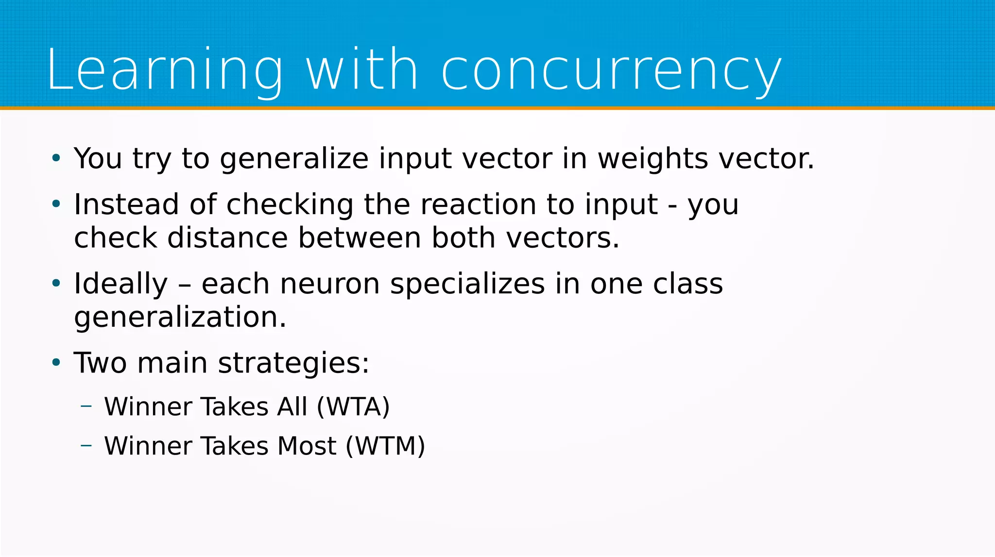 Learning with concurrency
●
You try to generalize input vector in weights vector.
●
Instead of checking the reaction to input - you
check distance between both vectors.
●
Ideally – each neuron specializes in one class
generalization.
●
Two main strategies:
– Winner Takes All (WTA)
– Winner Takes Most (WTM)
 