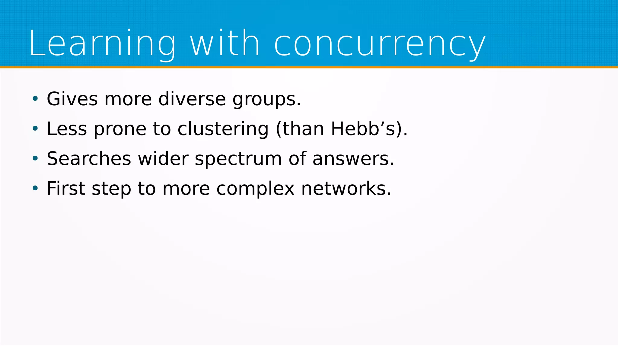 Learning with concurrency
●
Gives more diverse groups.
●
Less prone to clustering (than Hebb’s).
●
Searches wider spectrum of answers.
●
First step to more complex networks.
 
