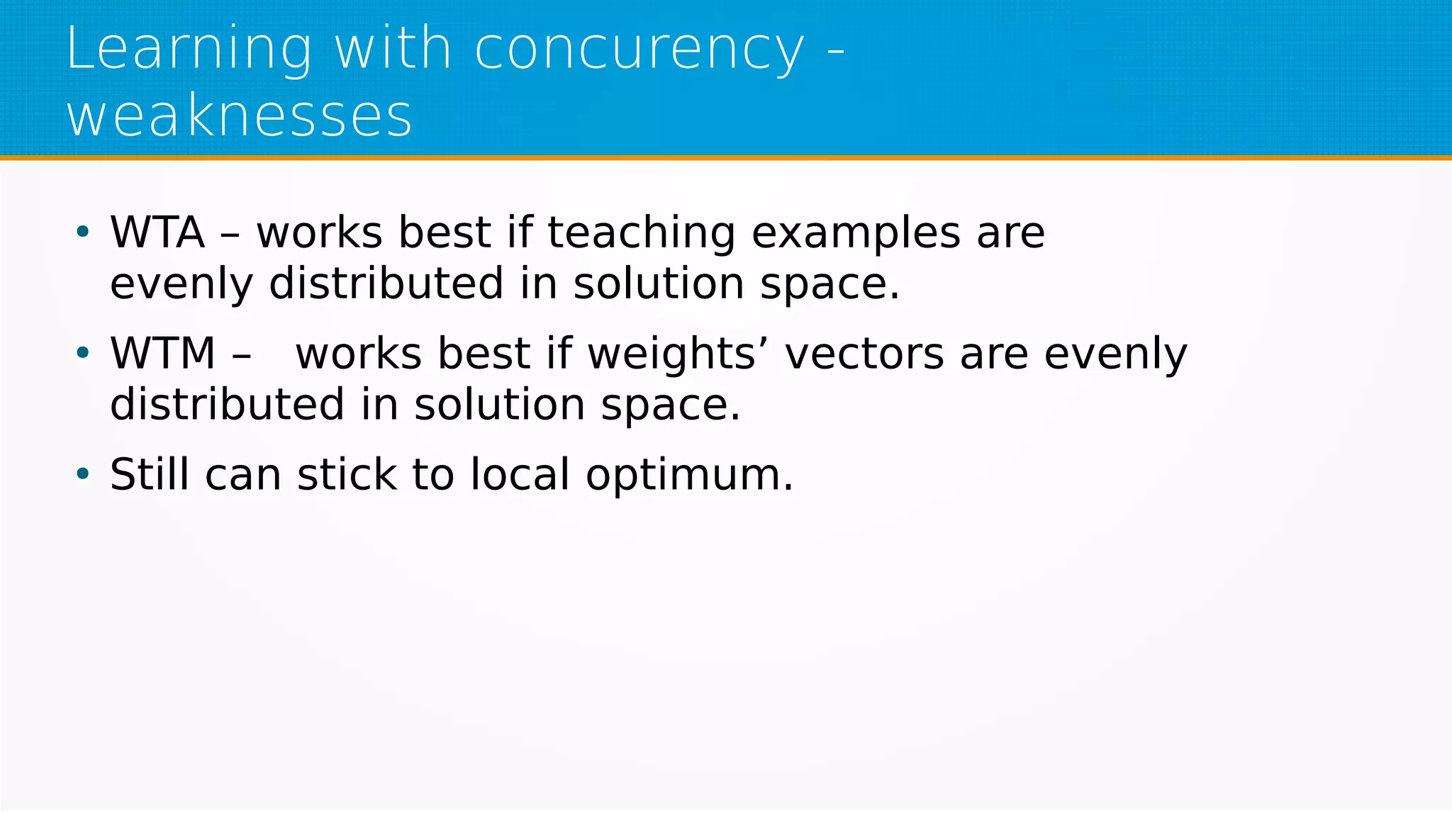 Learning with concurency -
weaknesses
●
WTA – works best if teaching examples are
evenly distributed in solution space.
●
WTM – works best if weights’ vectors are evenly
distributed in solution space.
●
Still can stick to local optimum.
 
