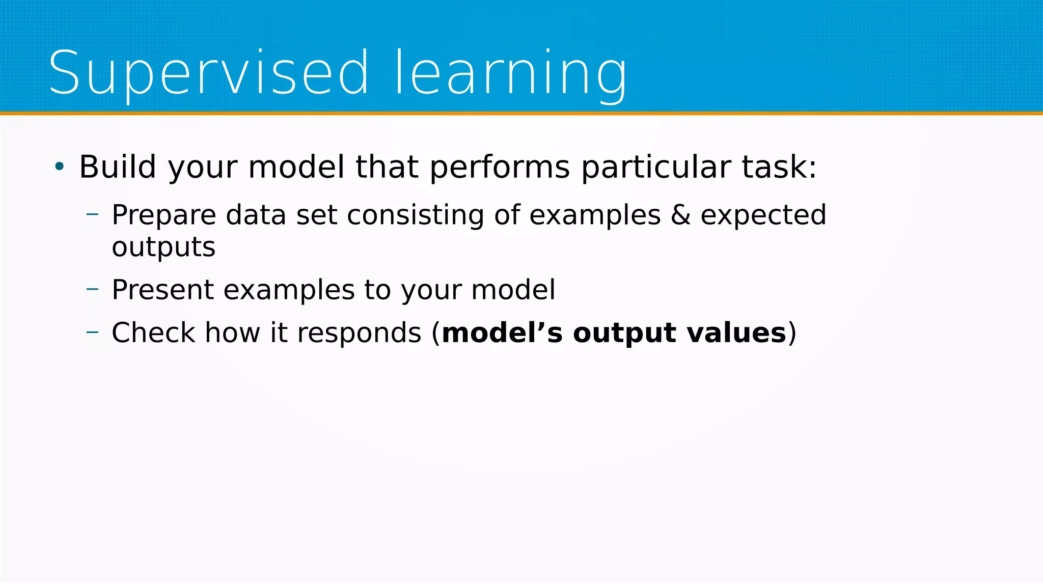 Supervised learning
●
Build your model that performs particular task:
– Prepare data set consisting of examples & expected
outputs
– Present examples to your model
– Check how it responds (model’s output values)
 