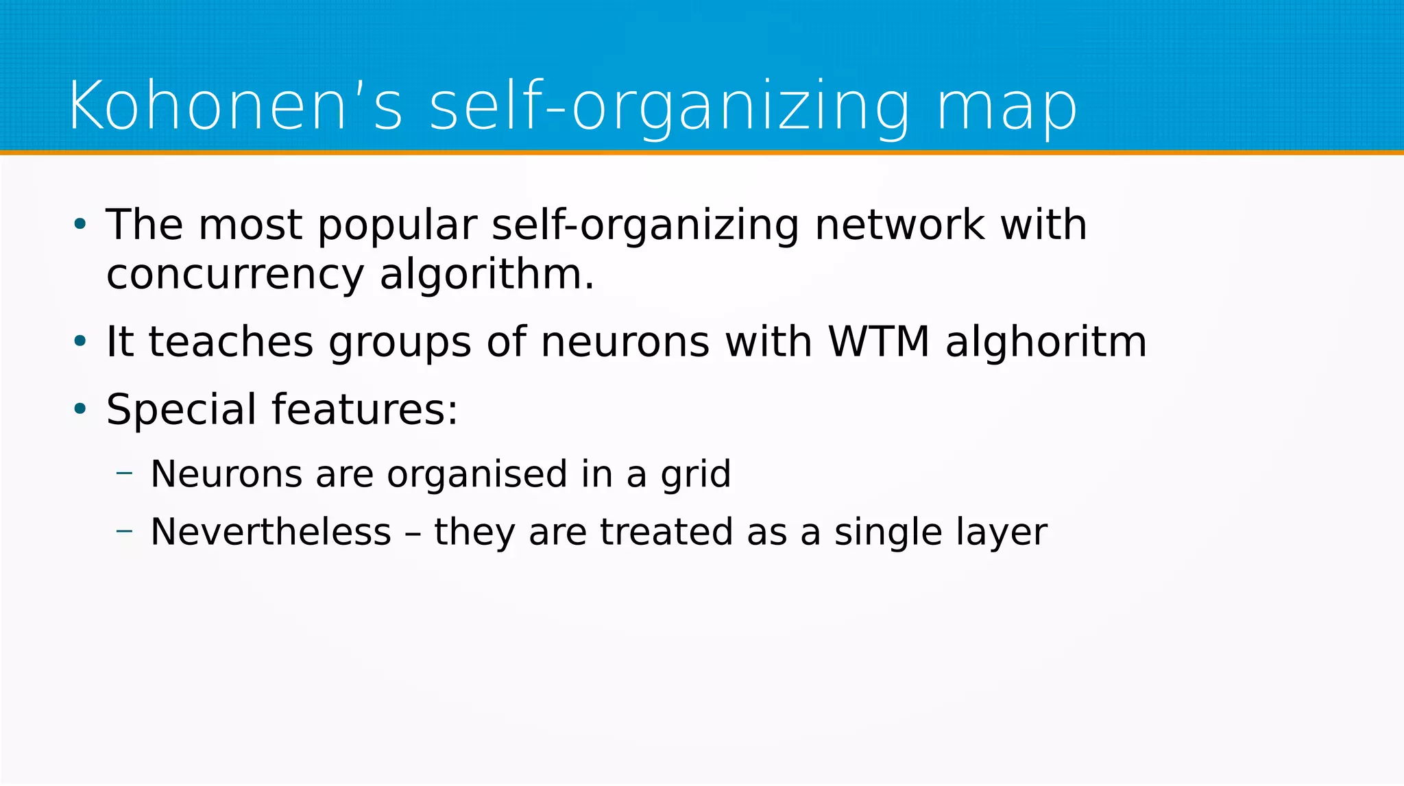 Kohonen’s self-organizing map
●
The most popular self-organizing network with
concurrency algorithm.
●
It teaches groups of neurons with WTM alghoritm
●
Special features:
– Neurons are organised in a grid
– Nevertheless – they are treated as a single layer
 