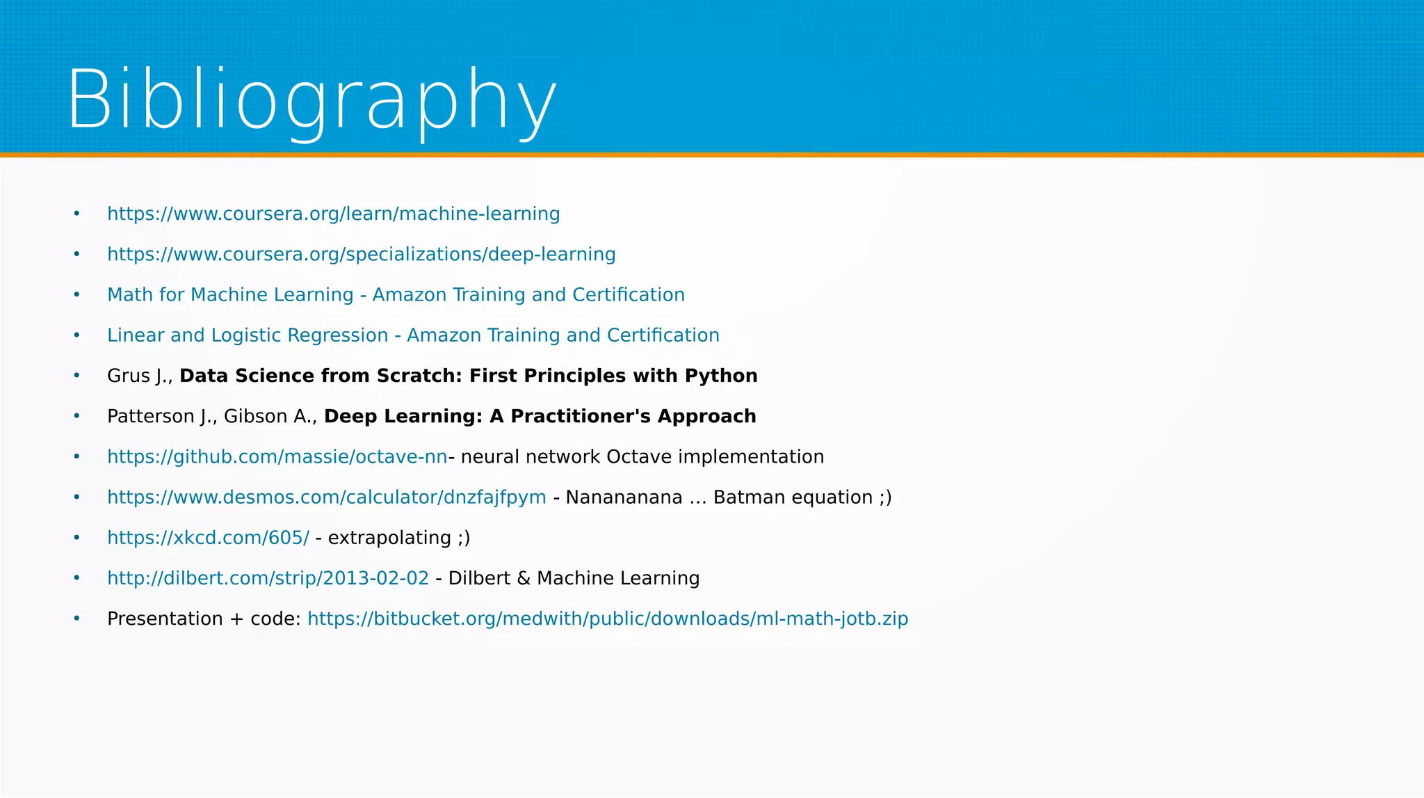 Bibliography
●
https://www.coursera.org/learn/machine-learning
●
https://www.coursera.org/specializations/deep-learning
●
Math for Machine Learning - Amazon Training and Certification
●
Linear and Logistic Regression - Amazon Training and Certification
●
Grus J., Data Science from Scratch: First Principles with Python
●
Patterson J., Gibson A., Deep Learning: A Practitioner's Approach
●
https://github.com/massie/octave-nn- neural network Octave implementation
●
https://www.desmos.com/calculator/dnzfajfpym - Nanananana … Batman equation ;)
●
https://xkcd.com/605/ - extrapolating ;)
●
http://dilbert.com/strip/2013-02-02 - Dilbert & Machine Learning
●
Presentation + code: https://bitbucket.org/medwith/public/downloads/ml-math-jotb.zip
 