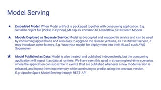 Model Serving
★ Embedded Model: When Model artifact is packaged together with consuming application. E.g.
Serialize object ﬁle {Pickle in Python}, MLeap as common to Tensorﬂow, Sci-kit learn Models
★ Models Deployed as Separate Service: Model is decoupled and wrapped in service and can be used
by consuming applications and also easy to upgrade the release versions, as it is distinct service, it
may introduce some latency. E.g. Wrap your model for deployment into their MLaaS such AWS
Sagemaker
★ Model Published as Data: Model is also treated and published independently, but the consuming
application will ingest it as data at runtime. We have seen this used in streaming/real-time scenarios
where the application can subscribe to events that are published whenever a new model version is
released, and ingest them into memory while continuing to predict using the previous version.
E.g. Apache Spark Model Serving through REST API
 