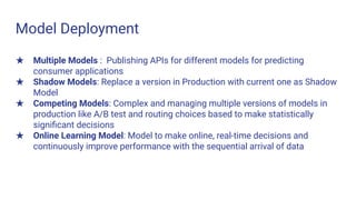 Model Deployment
★ Multiple Models : Publishing APIs for different models for predicting
consumer applications
★ Shadow Models: Replace a version in Production with current one as Shadow
Model
★ Competing Models: Complex and managing multiple versions of models in
production like A/B test and routing choices based to make statistically
signiﬁcant decisions
★ Online Learning Model: Model to make online, real-time decisions and
continuously improve performance with the sequential arrival of data
 