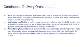 Continuous Delivery Orchestration
★ Model automated and manual ML governance stages into our deployment pipeline, to help detect
model bias, fairness, or to introduce explainability for humans to decide if the model should further
progress towards production or not.
★ Machine Learning Pipeline: to perform model training and evaluation within the GoCD agent, as well
as executing the basic threshold test to decide if the model can be promoted or not. If the model is
good, we perform a dvc push command to publish it as an artifact.
★ Application Deployment Pipeline: to build and test the application code, to fetch the promoted model
from the upstream pipeline using dvc pull, to package a new combined artifact that contains the
model and the application as a Docker image, and to deploy them to a Kubernetes production
cluster.
 