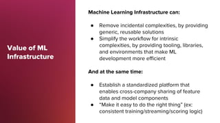 Value of ML
Infrastructure
Machine Learning Infrastructure can:
● Remove incidental complexities, by providing
generic, re...