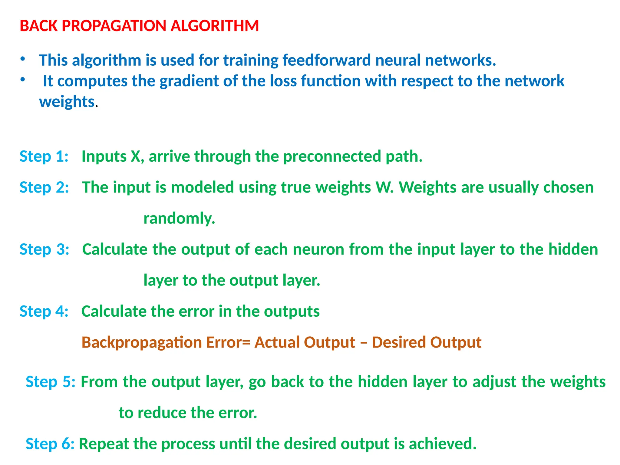 BACK PROPAGATION ALGORITHM
&bull; This algorithm is used for training feedforward neural networks.
&bull; It computes the gradient of the loss function with respect to the network
weights.
Step 1: Inputs X, arrive through the preconnected path.
Step 2: The input is modeled using true weights W. Weights are usually chosen
randomly.
Step 3: Calculate the output of each neuron from the input layer to the hidden
layer to the output layer.
Step 4: Calculate the error in the outputs
Backpropagation Error= Actual Output &ndash; Desired Output
Step 5: From the output layer, go back to the hidden layer to adjust the weights
to reduce the error.
Step 6: Repeat the process until the desired output is achieved.
 