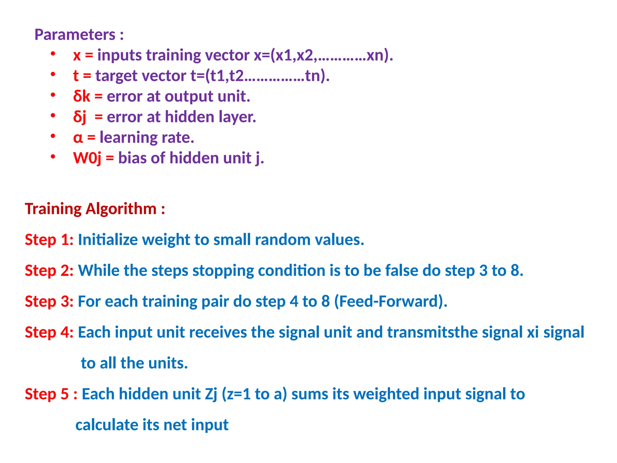 Parameters :
&bull; x = inputs training vector x=(x1,x2,&hellip;&hellip;&hellip;&hellip;xn).
&bull; t = target vector t=(t1,t2&hellip;&hellip;&hellip;&hellip;&hellip;tn).
&bull; &delta;k = error at output unit.
&bull; &delta;j = error at hidden layer.
&bull; &alpha; = learning rate.
&bull; W0j = bias of hidden unit j.
Training Algorithm :
Step 1: Initialize weight to small random values.
Step 2: While the steps stopping condition is to be false do step 3 to 8.
Step 3: For each training pair do step 4 to 8 (Feed-Forward).
Step 4: Each input unit receives the signal unit and transmitsthe signal xi signal
to all the units.
Step 5 : Each hidden unit Zj (z=1 to a) sums its weighted input signal to
calculate its net input
 