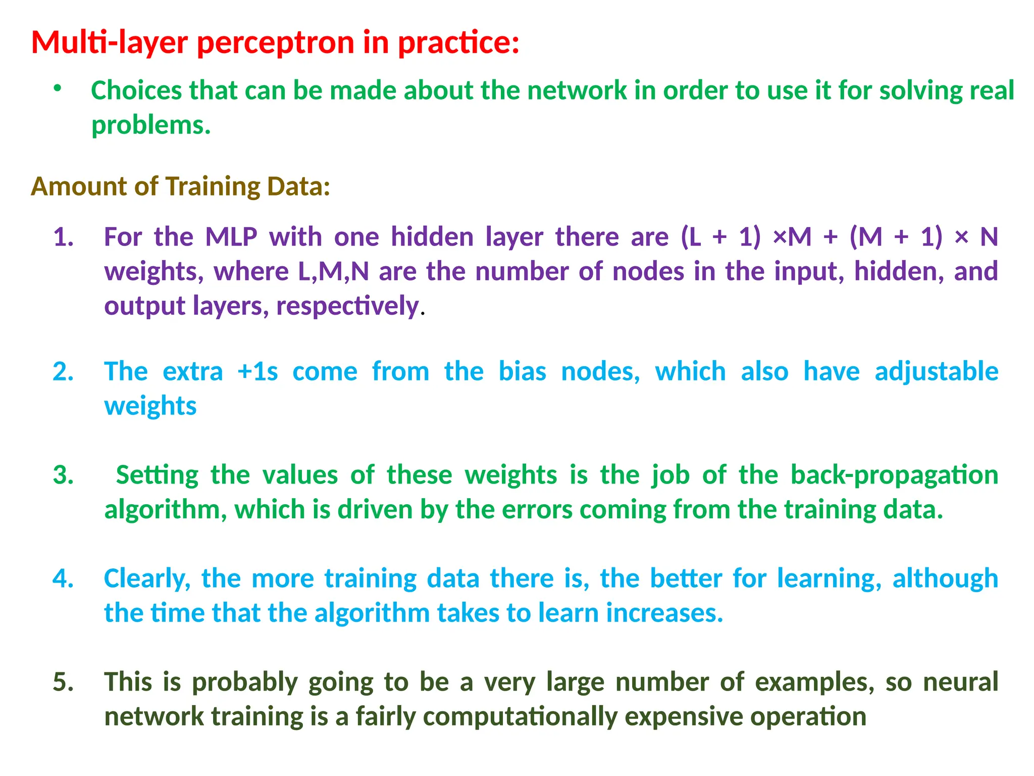 Multi-layer perceptron in practice:
&bull; Choices that can be made about the network in order to use it for solving real
problems.
Amount of Training Data:
1. For the MLP with one hidden layer there are (L + 1) &times;M + (M + 1) &times; N
weights, where L,M,N are the number of nodes in the input, hidden, and
output layers, respectively.
2. The extra +1s come from the bias nodes, which also have adjustable
weights
3. Setting the values of these weights is the job of the back-propagation
algorithm, which is driven by the errors coming from the training data.
4. Clearly, the more training data there is, the better for learning, although
the time that the algorithm takes to learn increases.
5. This is probably going to be a very large number of examples, so neural
network training is a fairly computationally expensive operation
 