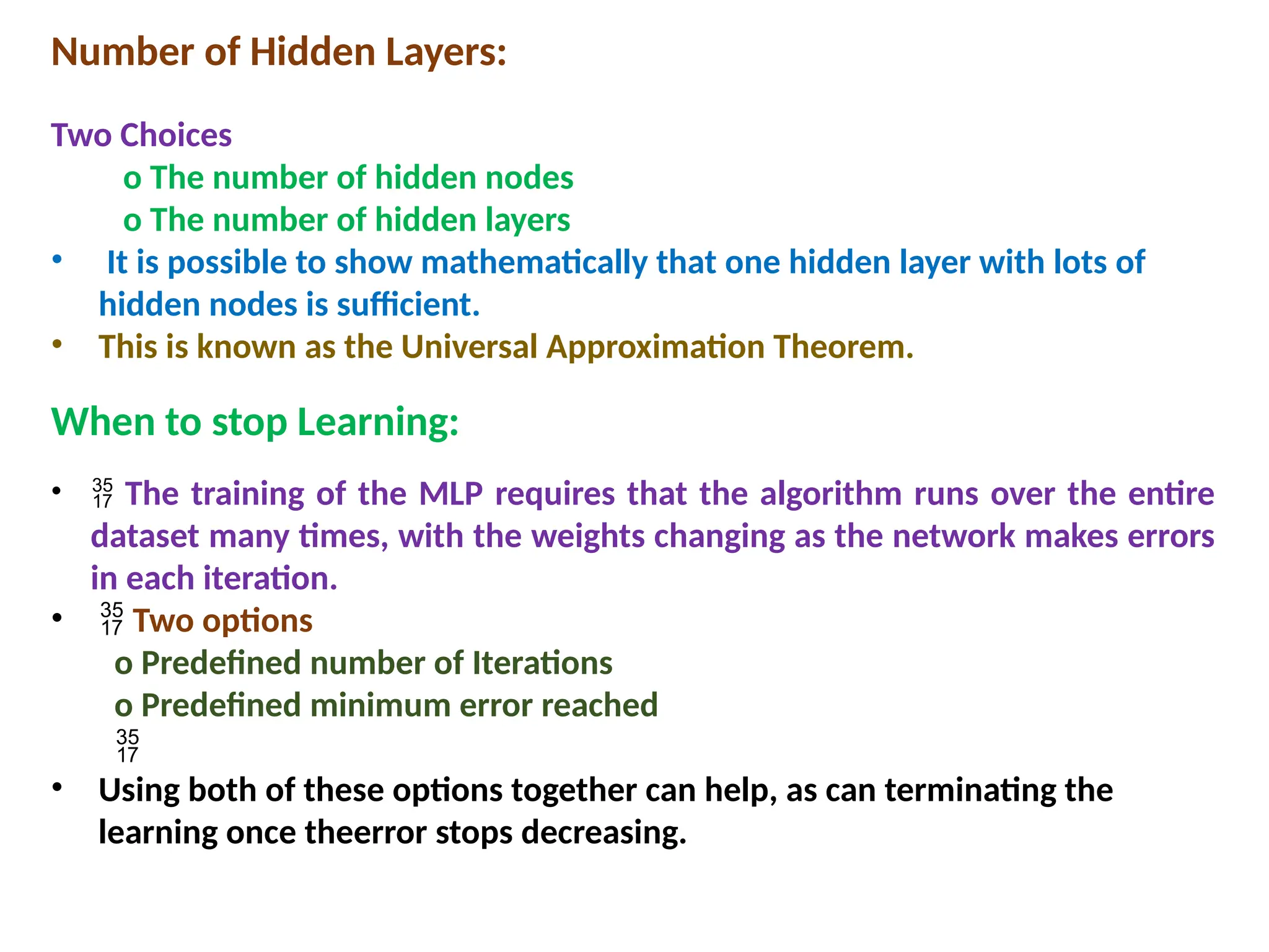 Number of Hidden Layers:
Two Choices
o The number of hidden nodes
o The number of hidden layers
&bull; It is possible to show mathematically that one hidden layer with lots of
hidden nodes is sufficient.
&bull; This is known as the Universal Approximation Theorem.
When to stop Learning:
&bull;  The training of the MLP requires that the algorithm runs over the entire
dataset many times, with the weights changing as the network makes errors
in each iteration.
&bull;  Two options
o Predefined number of Iterations
o Predefined minimum error reached

&bull; Using both of these options together can help, as can terminating the
learning once theerror stops decreasing.
 