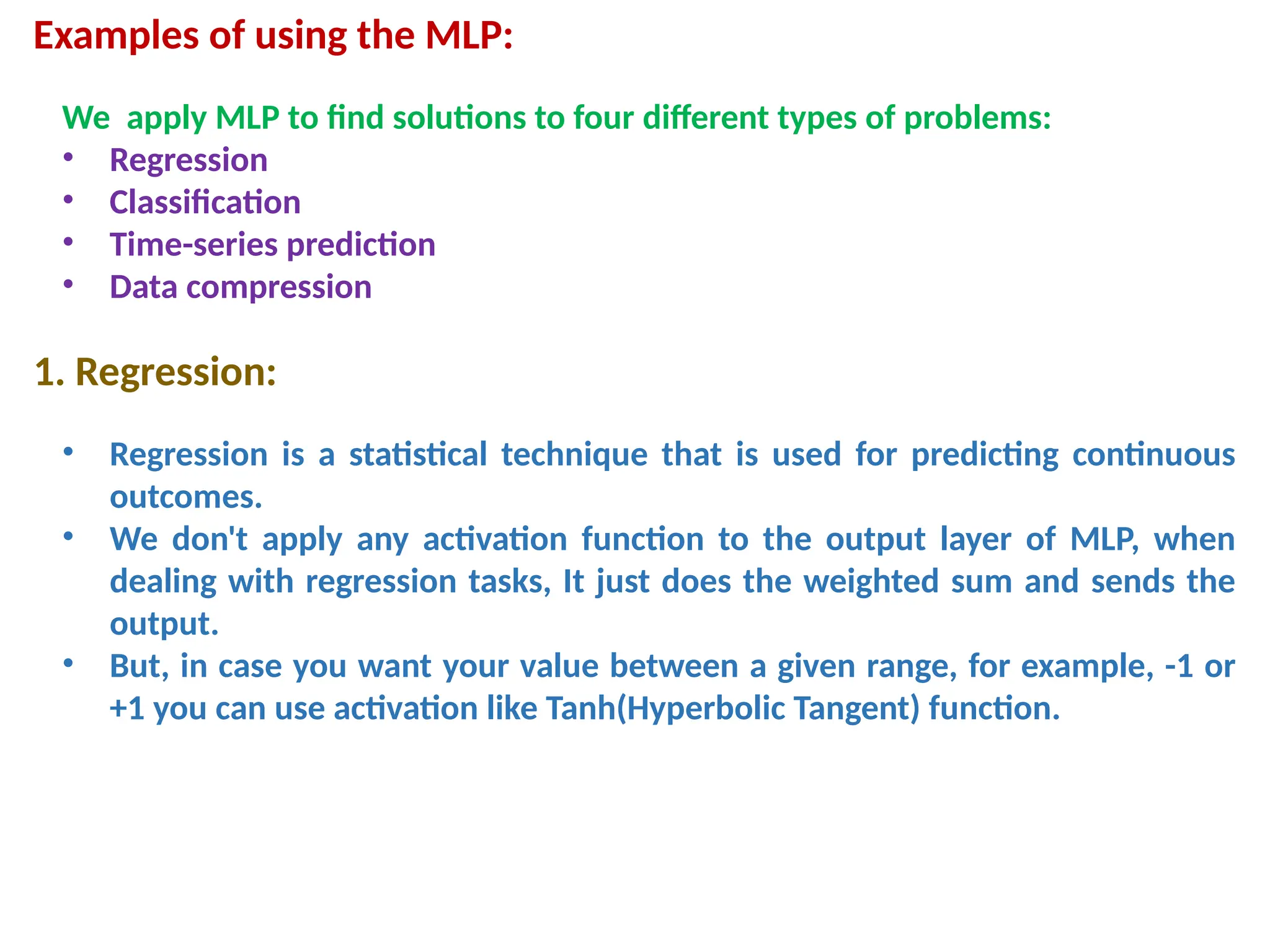 Examples of using the MLP:
We apply MLP to find solutions to four different types of problems:
&bull; Regression
&bull; Classification
&bull; Time-series prediction
&bull; Data compression
1. Regression:
&bull; Regression is a statistical technique that is used for predicting continuous
outcomes.
&bull; We don't apply any activation function to the output layer of MLP, when
dealing with regression tasks, It just does the weighted sum and sends the
output.
&bull; But, in case you want your value between a given range, for example, -1 or
+1 you can use activation like Tanh(Hyperbolic Tangent) function.
 