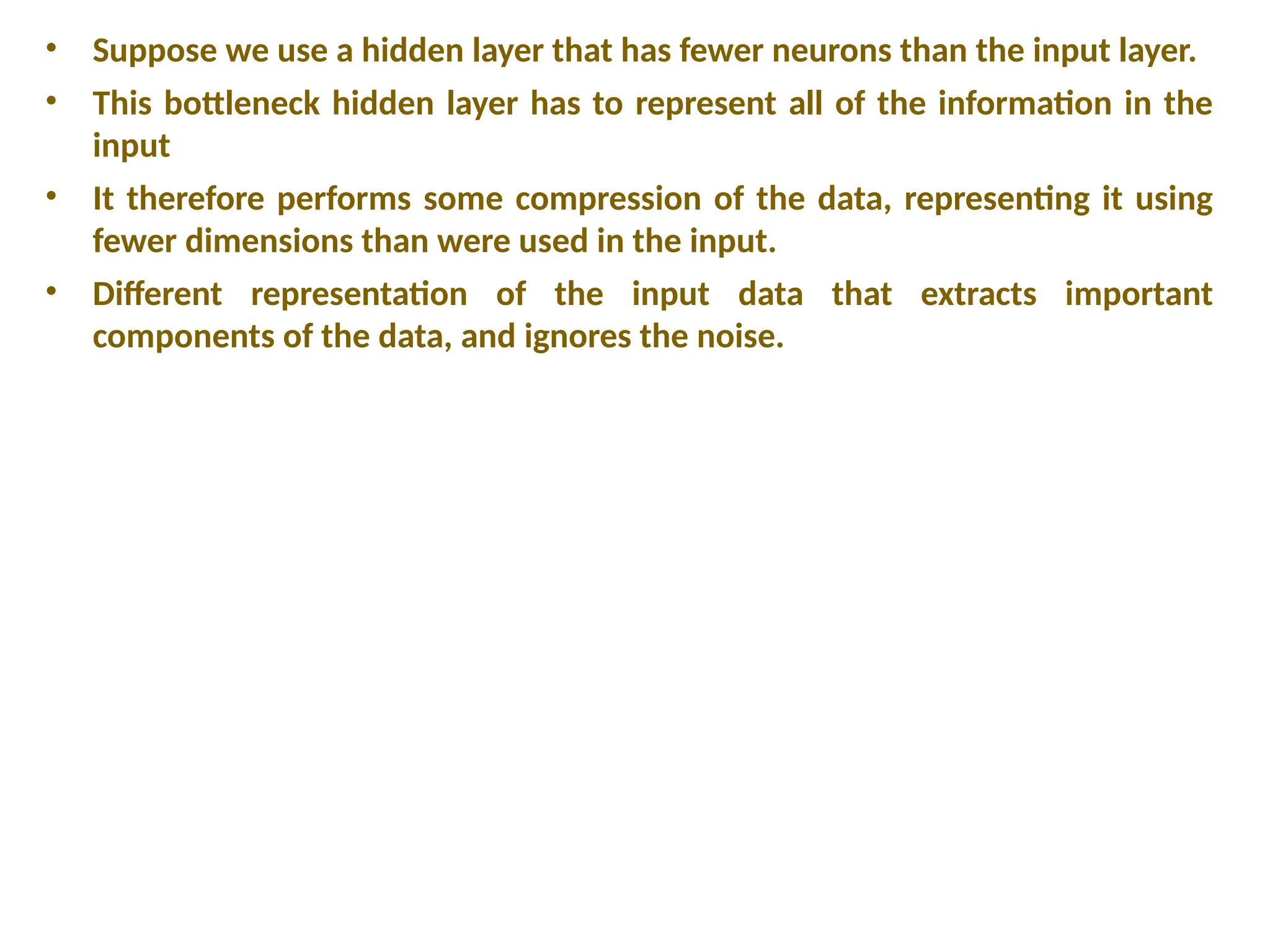 &bull; Suppose we use a hidden layer that has fewer neurons than the input layer.
&bull; This bottleneck hidden layer has to represent all of the information in the
input
&bull; It therefore performs some compression of the data, representing it using
fewer dimensions than were used in the input.
&bull; Different representation of the input data that extracts important
components of the data, and ignores the noise.
 